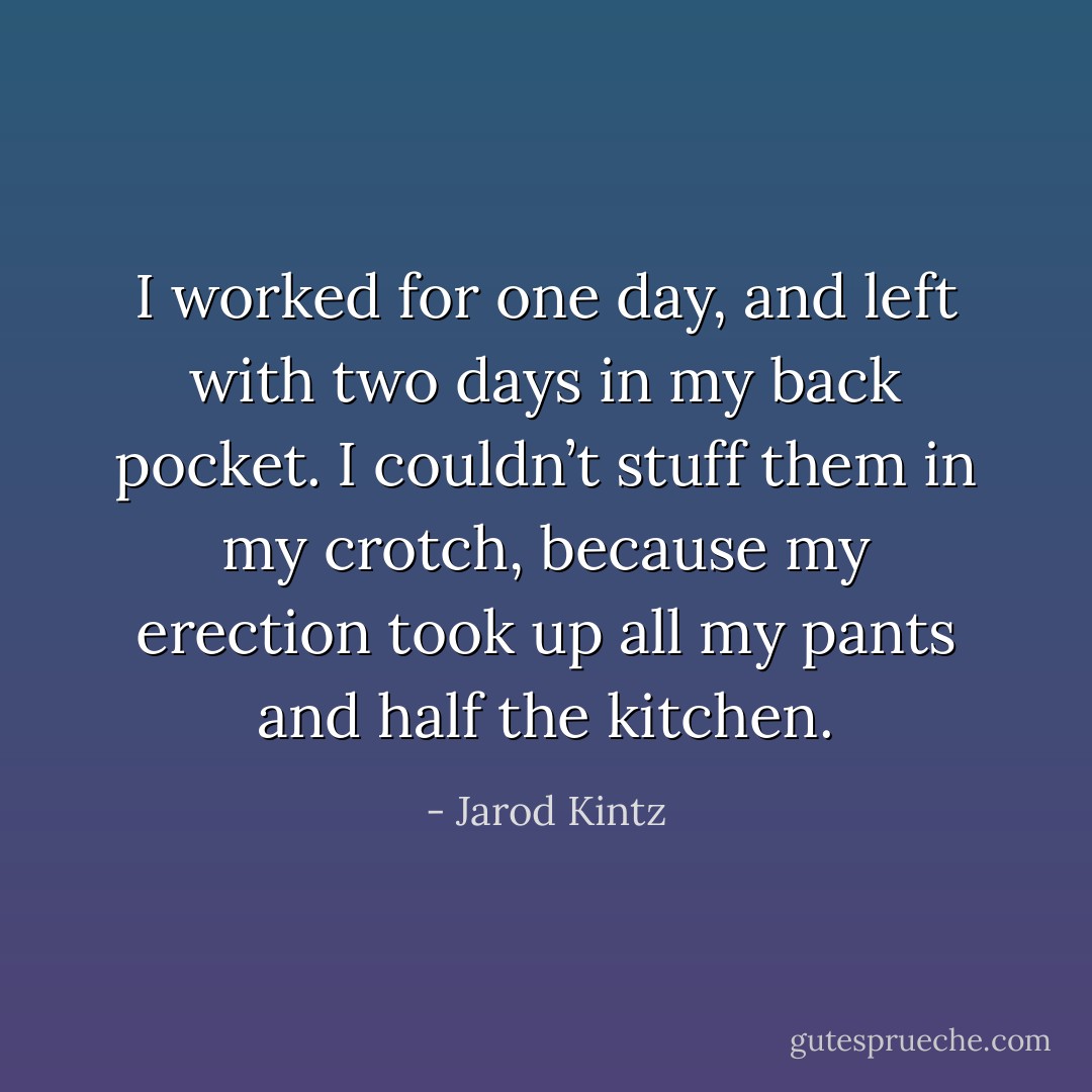 I worked for one day, and left with two days in my back pocket. I couldn’t stuff them in my crotch, because my erection took up all my pants and half the kitchen. - Jarod Kintz