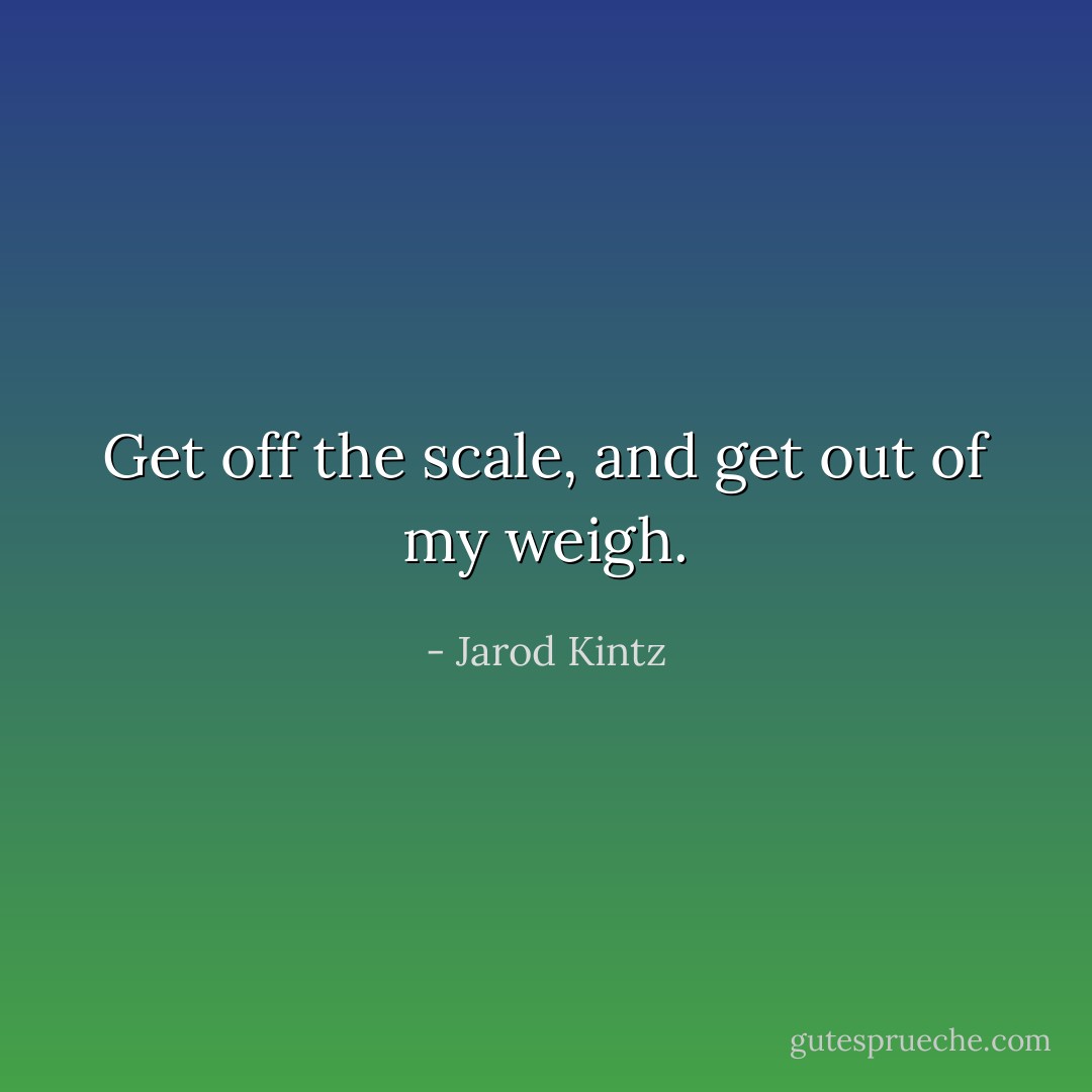 Get off the scale, and get out of my weigh. - Jarod Kintz