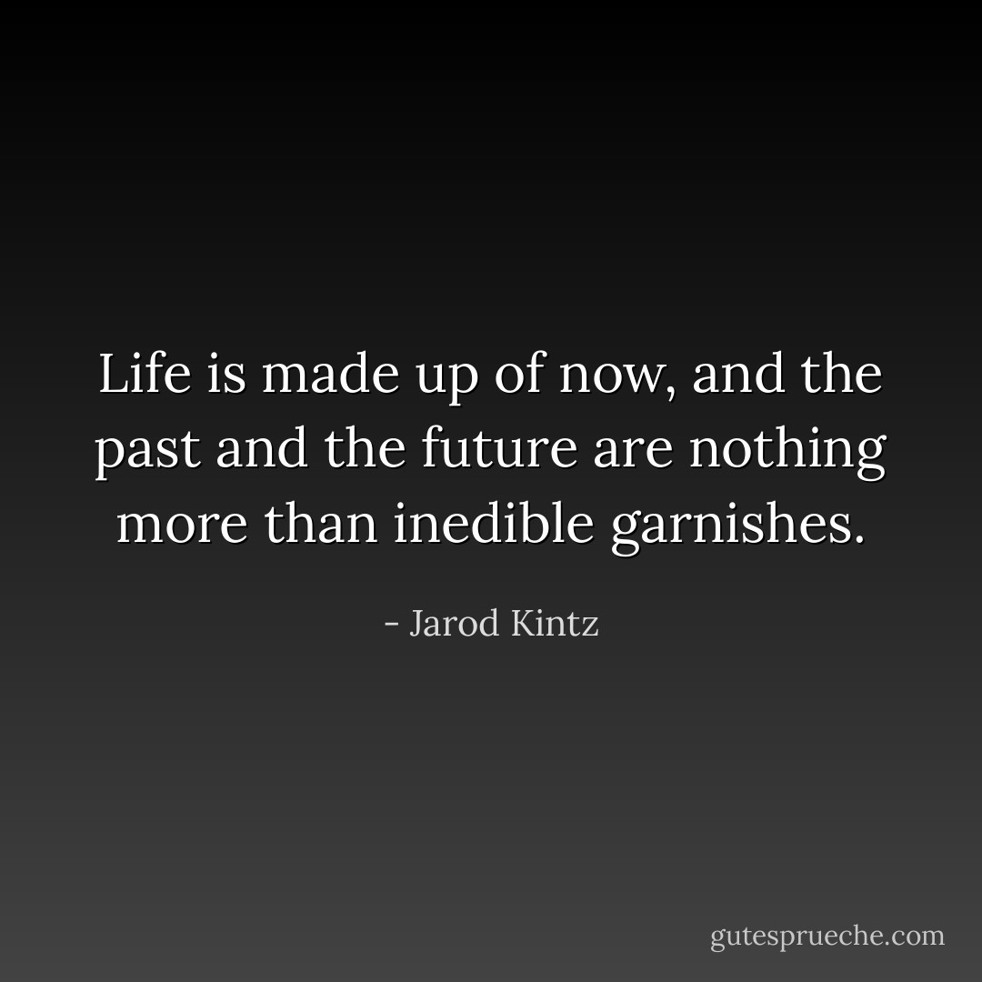 Life is made up of now, and the past and the future are nothing more than inedible garnishes. - Jarod Kintz
