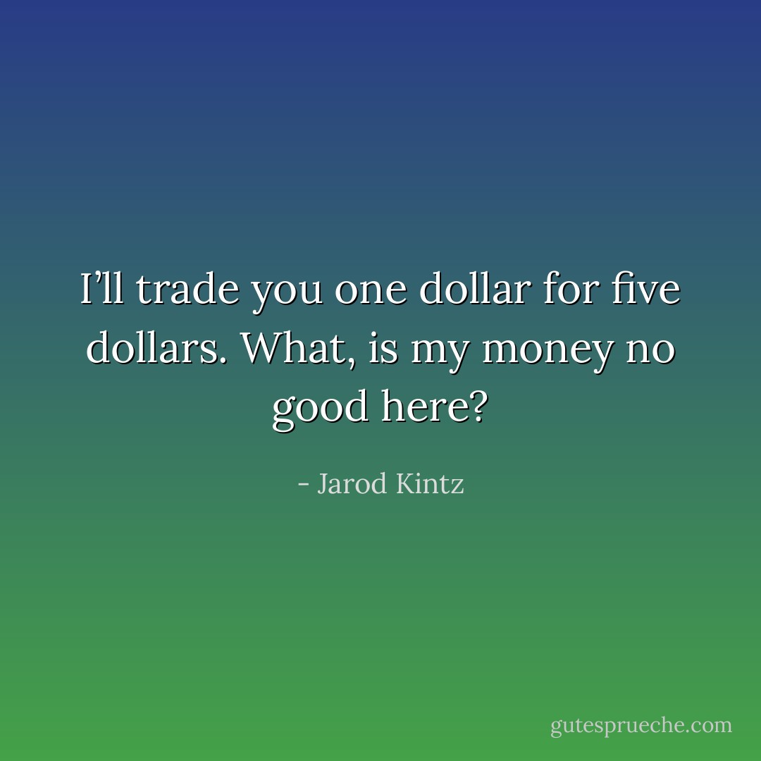 I’ll trade you one dollar for five dollars. What, is my money no good here? - Jarod Kintz