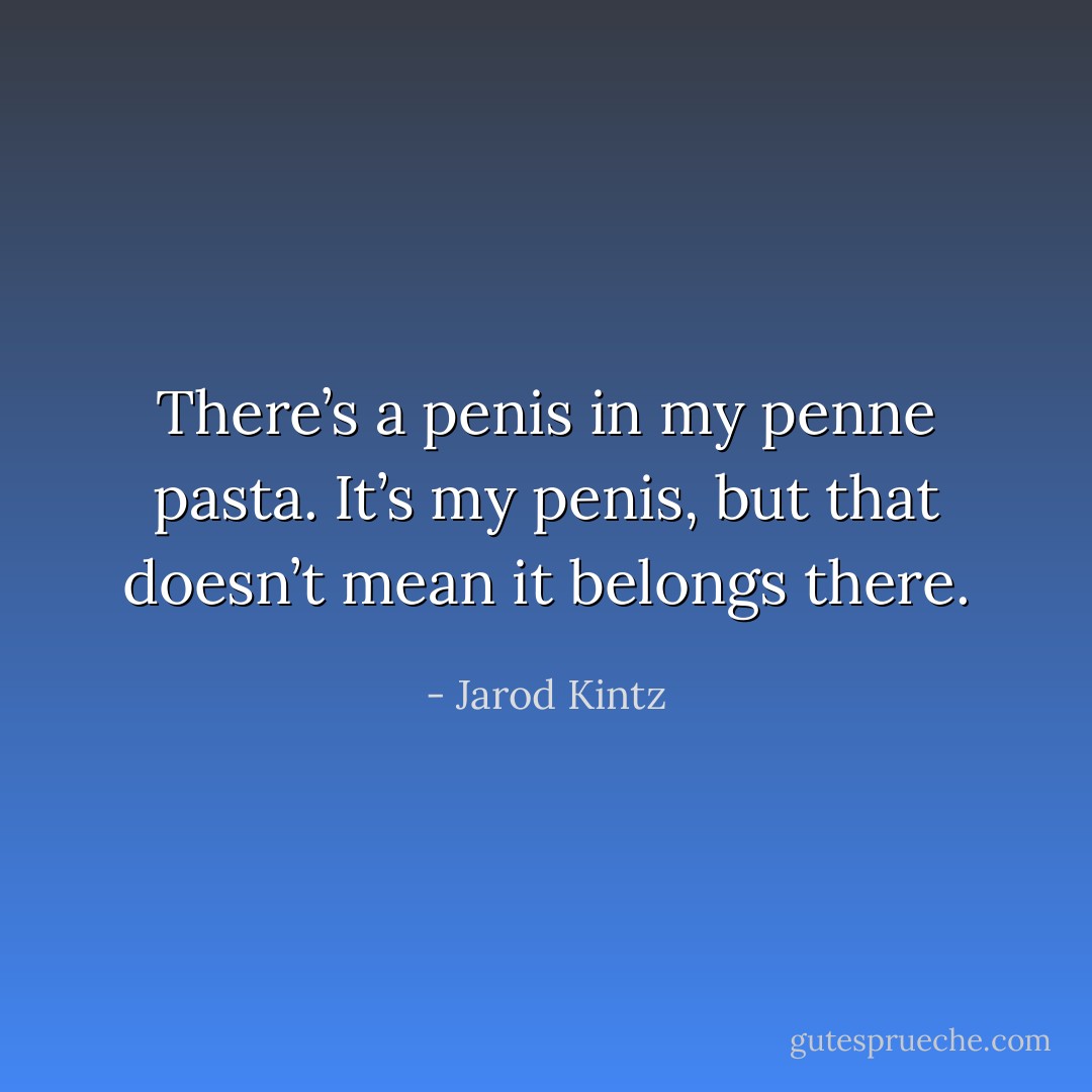 There’s a penis in my penne pasta. It’s my penis, but that doesn’t mean it belongs there. - Jarod Kintz