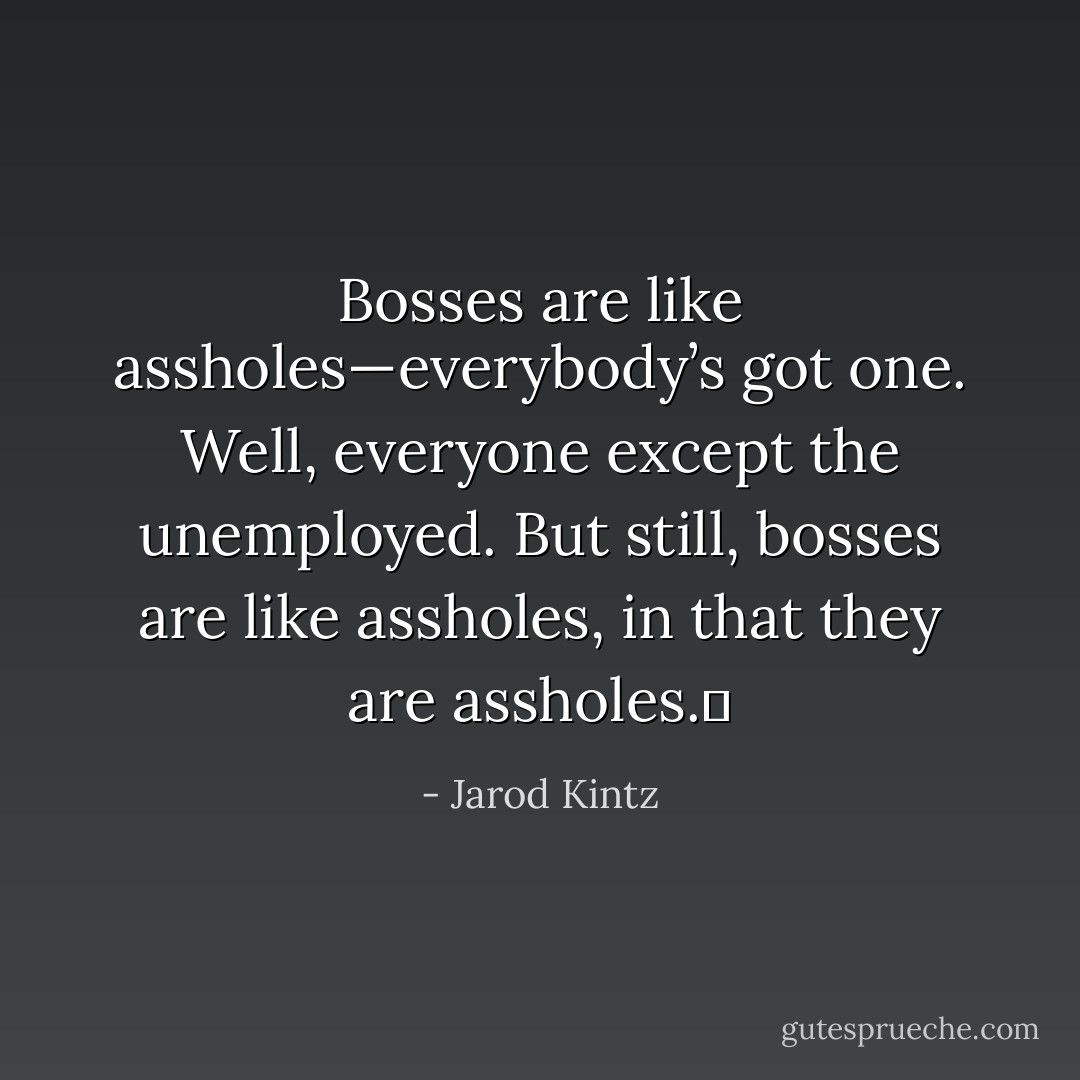 Bosses are like assholes—everybody’s got one. Well, everyone except the unemployed. But still, bosses are like assholes, in that they are assholes.  - Jarod Kintz