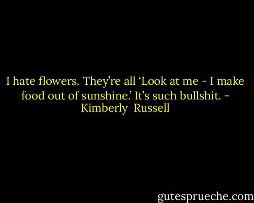 I hate flowers. They’re all ‘Look at me - I make food out of sunshine.’ It’s such bullshit. - Kimberly  Russell