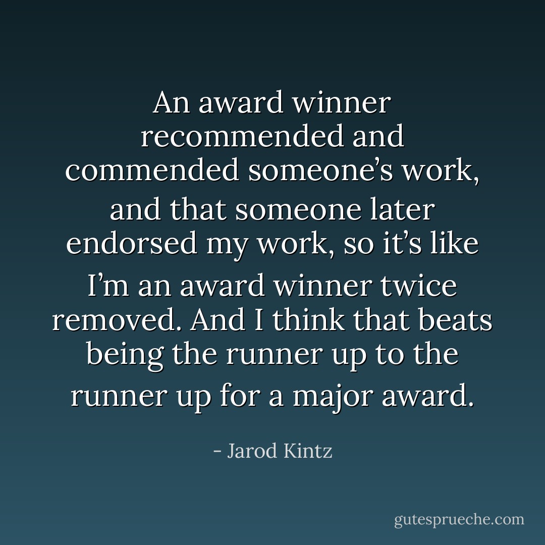 An award winner recommended and commended someone’s work, and that someone later endorsed my work, so it’s like I’m an award winner twice removed. And I think that beats being the runner up to the runner up for a major award. - Jarod Kintz