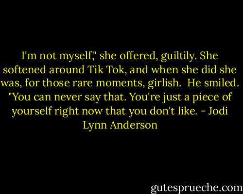 I'm not myself," she offered, guiltily. She softened around Tik Tok, and when she did she was, for those rare moments, girlish.<br /><br />He smiled. "You can never say that. You're just a piece of yourself right now that you don't like. - Jodi Lynn Anderson
