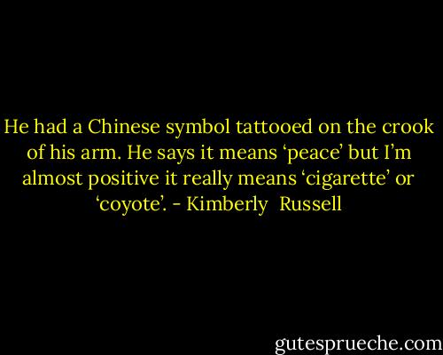 He had a Chinese symbol tattooed on the crook of his arm. He says it means ‘peace’ but I’m almost positive it really means ‘cigarette’ or ‘coyote’. - Kimberly  Russell