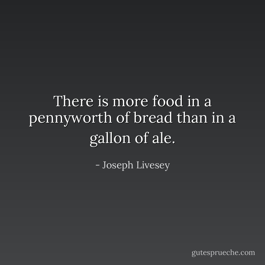There is more food in a pennyworth of bread than in a gallon of ale. - Joseph Livesey