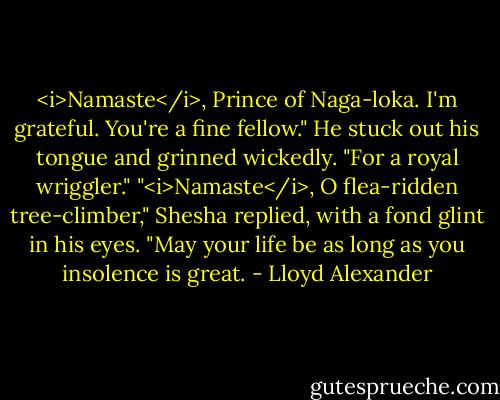 <i>Namaste</i>, Prince of Naga-loka. I'm grateful. You're a fine fellow." He stuck out his tongue and grinned wickedly. "For a royal wriggler."<br />"<i>Namaste</i>, O flea-ridden tree-climber," Shesha replied, with a fond glint in his eyes. "May your life be as long as you insolence is great. - Lloyd Alexander