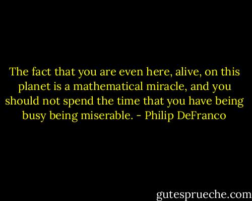 The fact that you are even here, alive, on this planet is a mathematical miracle, and you should not spend the time that you have being busy being miserable. - Philip DeFranco