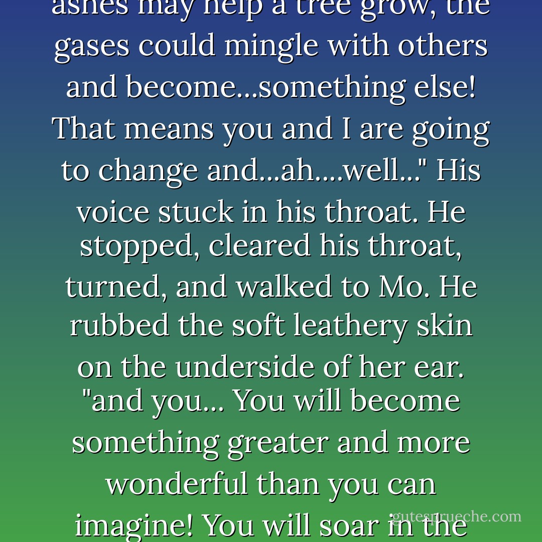 You know, Mo, I've been thinking of the Elephantarium lately. You remember Atoul, the white elephant? Well, he taught me that all things need to change form to live. When we die, we change into ashes, gases, things like that. They carry on until they change. The ashes may help a tree grow, the gases could mingle with others and become...something else! That means you and I are going to change and...ah....well..." His voice stuck in his throat. He stopped, cleared his throat, turned, and walked to Mo. He rubbed the soft leathery skin on the underside of her ear. "and you... You will become something greater and more wonderful than you can imagine! You will soar in the cosmos, become part of all things, you will sit at HIS side and help rule all of nature." Bram's whole being felt the impact... The thought of not being with her. "I will be waiting for you, okay? I'll meet you there. - Ralph Helfer