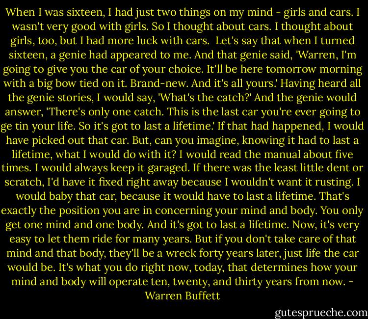When I was sixteen, I had just two things on my mind - girls and cars. I wasn't very good with girls. So I thought about cars. I thought about girls, too, but I had more luck with cars. <br />Let's say that when I turned sixteen, a genie had appeared to me. And that genie said, 'Warren, I'm going to give you the car of your choice. It'll be here tomorrow morning with a big bow tied on it. Brand-new. And it's all yours.'<br />Having heard all the genie stories, I would say, 'What's the catch?' And the genie would answer, 'There's only one catch. This is the last car you're ever going to ge tin your life. So it's got to last a lifetime.'<br />If that had happened, I would have picked out that car. But, can you imagine, knowing it had to last a lifetime, what I would do with it?<br />I would read the manual about five times. I would always keep it garaged. If there was the least little dent or scratch, I'd have it fixed right away because I wouldn't want it rusting. I would baby that car, because it would have to last a lifetime.<br />That's exactly the position you are in concerning your mind and body. You only get one mind and one body. And it's got to last a lifetime. Now, it's very easy to let them ride for many years. But if you don't take care of that mind and that body, they'll be a wreck forty years later, just life the car would be.<br />It's what you do right now, today, that determines how your mind and body will operate ten, twenty, and thirty years from now. - Warren Buffett