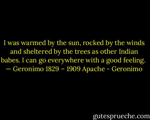 I was warmed by the sun, rocked by the winds and sheltered by the trees as other Indian babes. I can go everywhere with a good feeling.<br /> — Geronimo 1829 – 1909 Apache - Geronimo