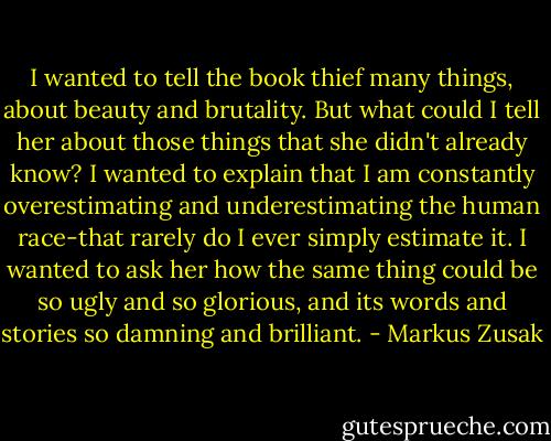 I wanted to tell the book thief many things, about beauty and brutality. But what could I tell her about those things that she didn't already know? I wanted to explain that I am constantly overestimating and underestimating the human race-that rarely do I ever simply estimate it. I wanted to ask her how the same thing could be so ugly and so glorious, and its words and stories so damning and brilliant. - Markus Zusak