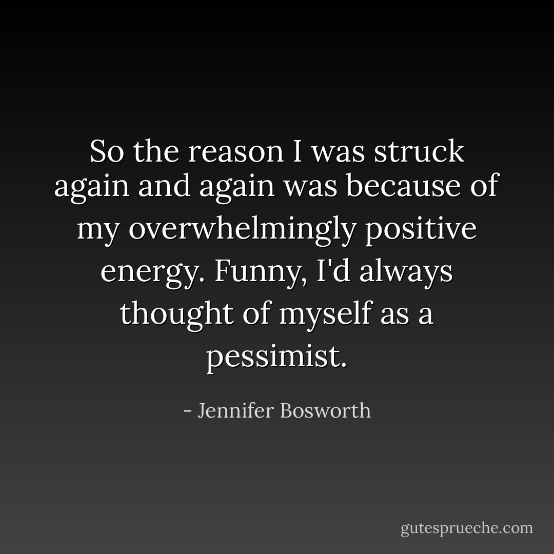 So the reason I was struck again and again was because of my overwhelmingly positive energy. Funny, I'd always thought of myself as a pessimist. - Jennifer Bosworth