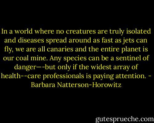 In a world where no creatures are truly isolated and diseases spread around as fast as jets can fly, we are all canaries and the entire planet is our coal mine. Any species can be a sentinel of danger—-but only if the widest array of health--care professionals is paying attention. - Barbara Natterson-Horowitz