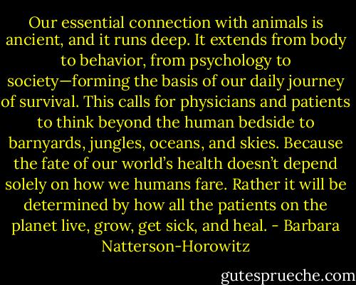 Our essential connection with animals is ancient, and it runs deep. It extends from body to behavior, from psychology to society—forming the basis of our daily journey of survival. This calls for physicians and patients to think beyond the human bedside to barnyards, jungles, oceans, and skies. Because the fate of our world’s health doesn’t depend solely on how we humans fare. Rather it will be determined by how all the patients on the planet live, grow, get sick, and heal. - Barbara Natterson-Horowitz