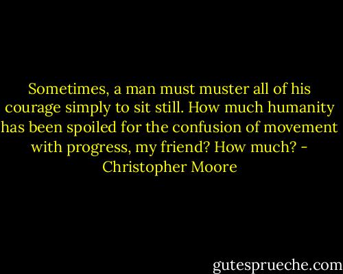 Sometimes, a man must muster all of his courage simply to sit still. How much humanity has been spoiled for the confusion of movement with progress, my friend? How much? - Christopher Moore