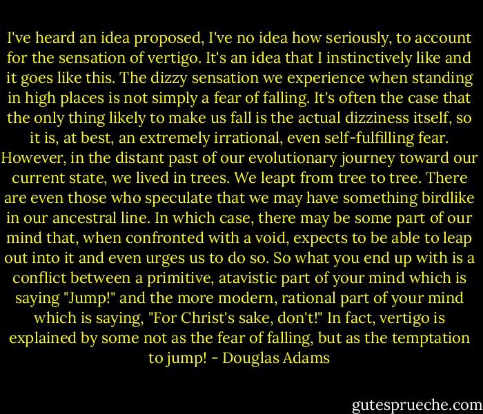I've heard an idea proposed, I've no idea how seriously, to account for the sensation of vertigo. It's an idea that I instinctively like and it goes like this. The dizzy sensation we experience when standing in high places is not simply a fear of falling. It's often the case that the only thing likely to make us fall is the actual dizziness itself, so it is, at best, an extremely irrational, even self-fulfilling fear. However, in the distant past of our evolutionary journey toward our current state, we lived in trees. We leapt from tree to tree. There are even those who speculate that we may have something birdlike in our ancestral line. In which case, there may be some part of our mind that, when confronted with a void, expects to be able to leap out into it and even urges us to do so. So what you end up with is a conflict between a primitive, atavistic part of your mind which is saying "Jump!" and the more modern, rational part of your mind which is saying, "For Christ's sake, don't!" In fact, vertigo is explained by some not as the fear of falling, but as the temptation to jump! - Douglas Adams