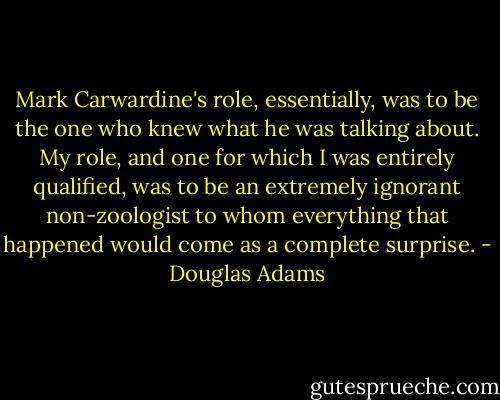 Mark Carwardine's role, essentially, was to be the one who knew what he was talking about. My role, and one for which I was entirely qualified, was to be an extremely ignorant non-zoologist to whom everything that happened would come as a complete surprise. - Douglas Adams