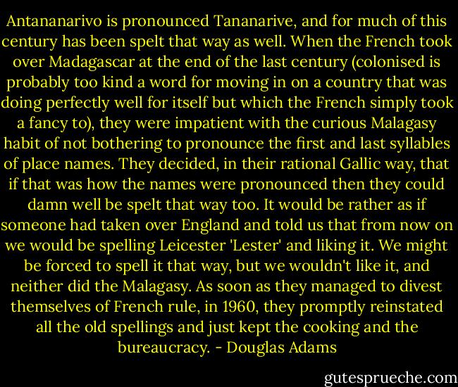 Antananarivo is pronounced Tananarive, and for much of this century has been spelt that way as well. When the French took over Madagascar at the end of the last century (colonised is probably too kind a word for moving in on a country that was doing perfectly well for itself but which the French simply took a fancy to), they were impatient with the curious Malagasy habit of not bothering to pronounce the first and last syllables of place names. They decided, in their rational Gallic way, that if that was how the names were pronounced then they could damn well be spelt that way too. It would be rather as if someone had taken over England and told us that from now on we would be spelling Leicester 'Lester' and liking it. We might be forced to spell it that way, but we wouldn't like it, and neither did the Malagasy. As soon as they managed to divest themselves of French rule, in 1960, they promptly reinstated all the old spellings and just kept the cooking and the bureaucracy. - Douglas Adams