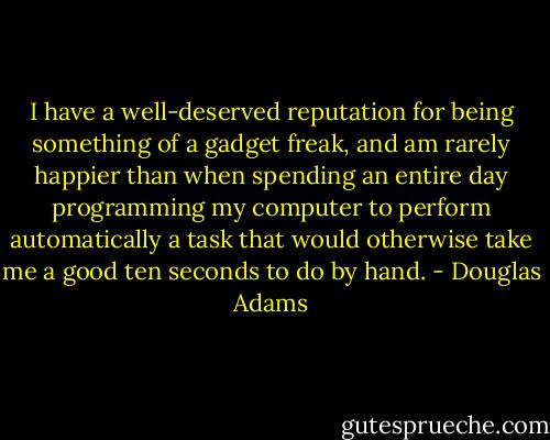 I have a well-deserved reputation for being something of a gadget freak, and am rarely happier than when spending an entire day programming my computer to perform automatically a task that would otherwise take me a good ten seconds to do by hand. - Douglas Adams