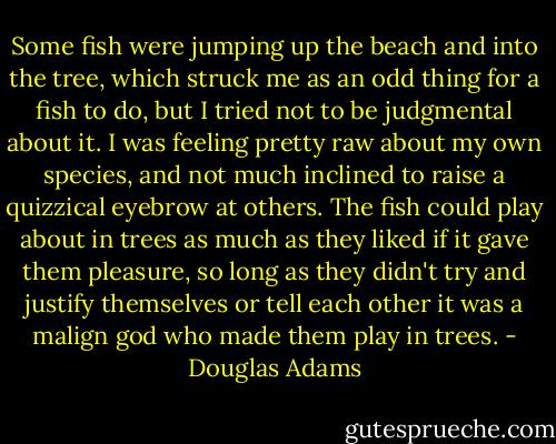 Some fish were jumping up the beach and into the tree, which struck me as an odd thing for a fish to do, but I tried not to be judgmental about it. I was feeling pretty raw about my own species, and not much inclined to raise a quizzical eyebrow at others. The fish could play about in trees as much as they liked if it gave them pleasure, so long as they didn't try and justify themselves or tell each other it was a malign god who made them play in trees. - Douglas Adams