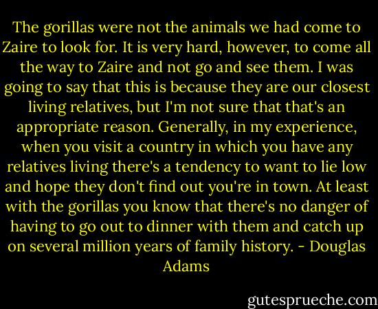The gorillas were not the animals we had come to Zaire to look for. It is very hard, however, to come all the way to Zaire and not go and see them. I was going to say that this is because they are our closest living relatives, but I'm not sure that that's an appropriate reason. Generally, in my experience, when you visit a country in which you have any relatives living there's a tendency to want to lie low and hope they don't find out you're in town. At least with the gorillas you know that there's no danger of having to go out to dinner with them and catch up on several million years of family history. - Douglas Adams