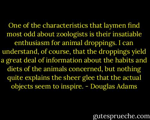 One of the characteristics that laymen find most odd about zoologists is their insatiable enthusiasm for animal droppings. I can understand, of course, that the droppings yield a great deal of information about the habits and diets of the animals concerned, but nothing quite explains the sheer glee that the actual objects seem to inspire. - Douglas Adams