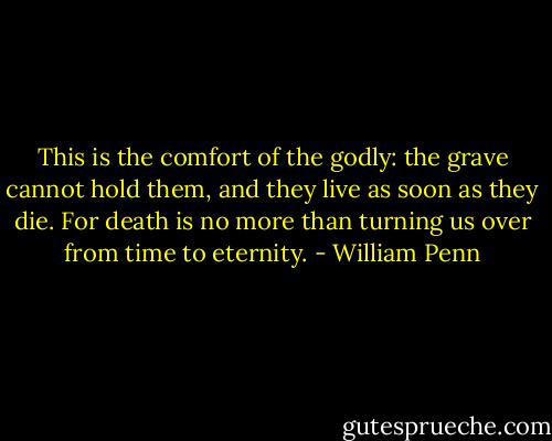 This is the comfort of the godly: the grave cannot hold them, and they live as soon as they die.<br />For death is no more than turning us over from time to eternity. - William Penn