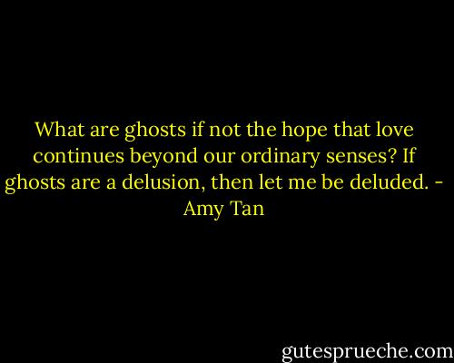 What are ghosts if not the hope that love continues beyond our ordinary senses? If ghosts are a delusion, then let me be deluded. - Amy Tan