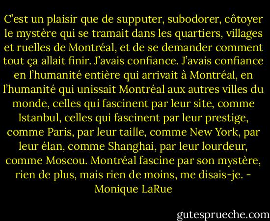 C’est un plaisir que de supputer, subodorer, côtoyer le mystère qui se tramait dans les quartiers, villages et ruelles de Montréal, et de se demander comment tout ça allait finir. J’avais confiance. J’avais confiance en l’humanité entière qui arrivait à Montréal, en l’humanité qui unissait Montréal aux autres villes du monde, celles qui fascinent par leur site, comme Istanbul, celles qui fascinent par leur prestige, comme Paris, par leur taille, comme New York, par leur élan, comme Shanghai, par leur lourdeur, comme Moscou. Montréal fascine par son mystère, rien de plus, mais rien de moins, me disais-je. - Monique LaRue