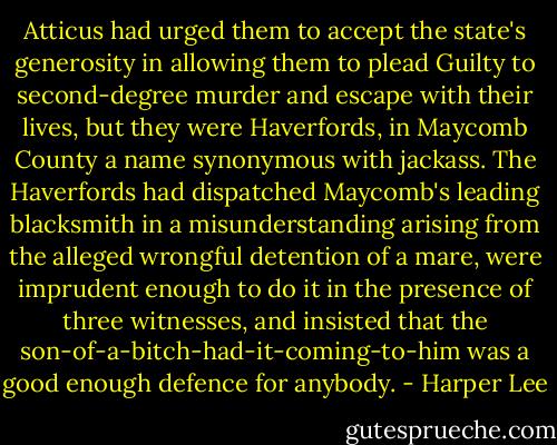Atticus had urged them to accept the state's generosity in allowing them to plead Guilty to second-degree murder and escape with their lives, but they were Haverfords, in Maycomb County a name synonymous with jackass. The Haverfords had dispatched Maycomb's leading blacksmith in a misunderstanding arising from the alleged wrongful detention of a mare, were imprudent enough to do it in the presence of three witnesses, and insisted that the son-of-a-bitch-had-it-coming-to-him was a good enough defence for anybody. - Harper Lee