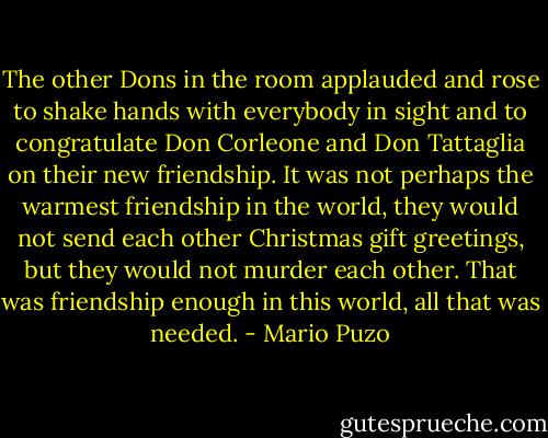 The other Dons in the room applauded and rose to shake hands with everybody in sight and to congratulate Don Corleone and Don Tattaglia on their new friendship. It was not perhaps the warmest friendship in the world, they would not send each other Christmas gift greetings, but they would not murder each other. That was friendship enough in this world, all that was needed. - Mario Puzo