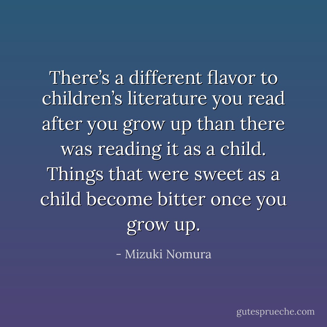 There’s a different flavor to children’s literature you read after you grow up than there was reading it as a child. Things that were sweet as a child become bitter once you grow up. - Mizuki Nomura