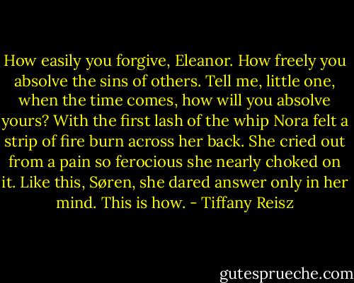 How easily you forgive, Eleanor. How freely you<br />absolve the sins of others. Tell me, little one, when the<br />time comes, how will you absolve yours?<br />With the first lash of the whip Nora felt a strip of fire<br />burn across her back. She cried out from a pain so<br />ferocious she nearly choked on it.<br />Like this, Søren, she dared answer only in her mind.<br />This is how. - Tiffany Reisz