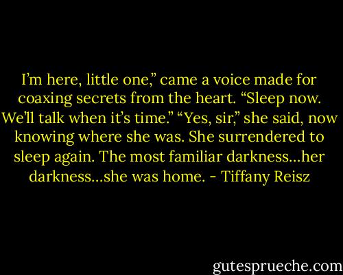 I’m here, little one,” came a voice made for coaxing<br />secrets from the heart. “Sleep now. We’ll talk when it’s<br />time.”<br />“Yes, sir,” she said, now knowing where she was. She<br />surrendered to sleep again.<br />The most familiar darkness…her darkness…she was<br />home. - Tiffany Reisz
