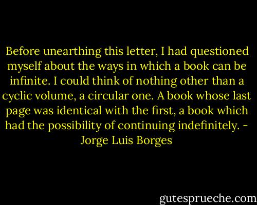 Before unearthing this letter, I had questioned myself about the ways in which a book can be infinite. I could think of nothing other than a cyclic volume, a circular one. A book whose last page was identical with the first, a book which had the possibility of continuing indefinitely. - Jorge Luis Borges