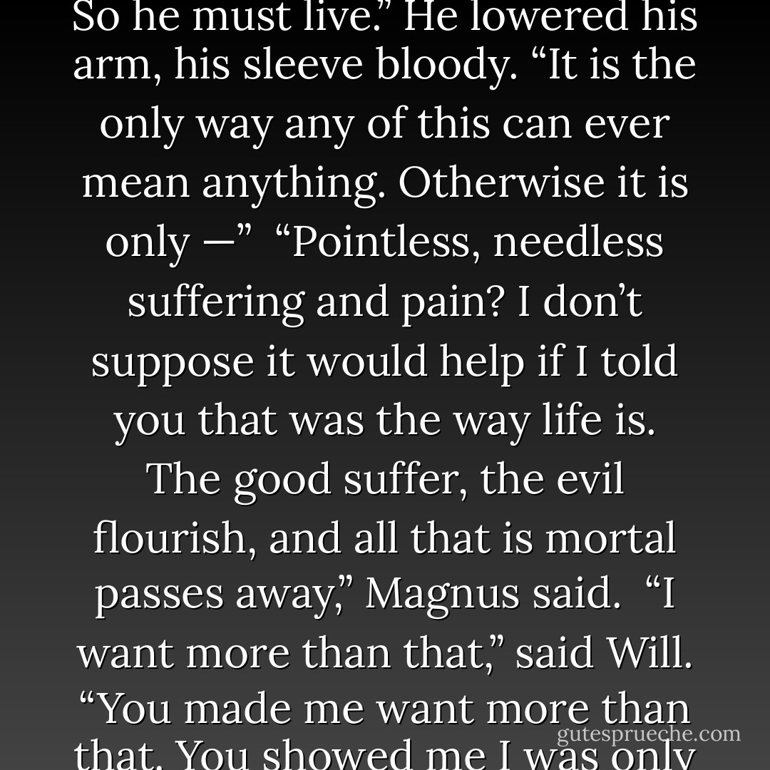 If Jem dies, I cannot be with Tessa,” said Will. “Because it will be as if I were waiting for him to die, or took some joy in his death, if it let me have her. And I will not be that person. I will not profit from his death. So he must live.” He lowered his arm, his sleeve bloody. “It is the only way any of this can ever mean anything. Otherwise it is only —”<br /><br />“Pointless, needless suffering and pain? I don’t suppose it would help if I told you that was the way life is. The good suffer, the evil flourish, and all that is mortal passes away,” Magnus said.<br /><br />“I want more than that,” said Will. “You made me want more than that. You showed me I was only ever cursed because I had chosen to believe myself so. You told me there was possibility, meaning. And now you would turn your back on what you created. - Cassandra Clare