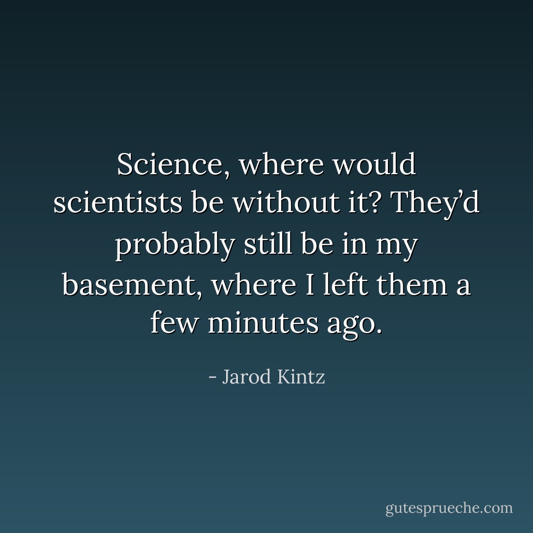 Science, where would scientists be without it? They’d probably still be in my basement, where I left them a few minutes ago. - Jarod Kintz