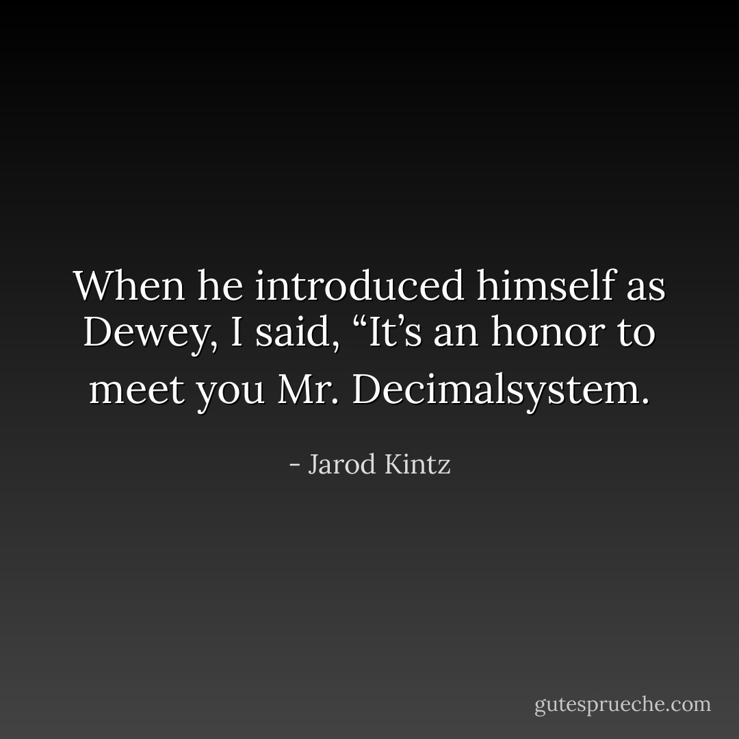 When he introduced himself as Dewey, I said, “It’s an honor to meet you Mr. Decimalsystem. - Jarod Kintz