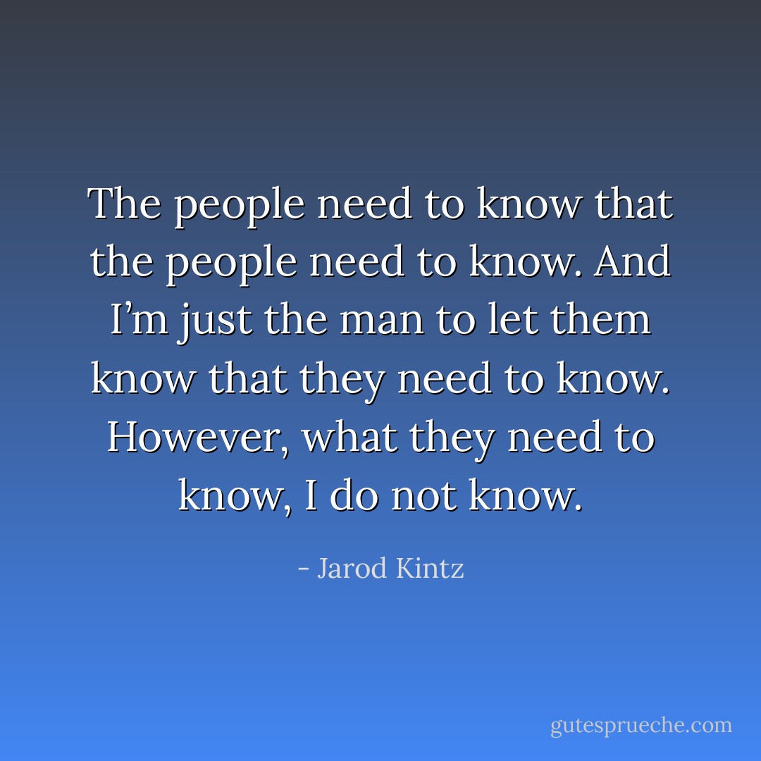 The people need to know that the people need to know. And I’m just the man to let them know that they need to know. However, what they need to know, I do not know. - Jarod Kintz