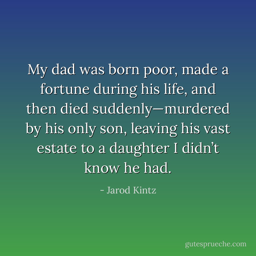 My dad was born poor, made a fortune during his life, and then died suddenly—murdered by his only son, leaving his vast estate to a daughter I didn’t know he had. - Jarod Kintz