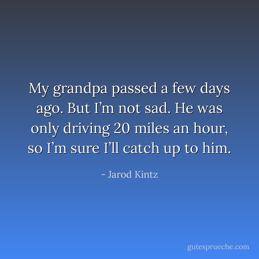 My grandpa passed a few days ago. But I’m not sad. He was only driving 20 miles an hour, so I’m sure I’ll catch up to him. - Jarod Kintz