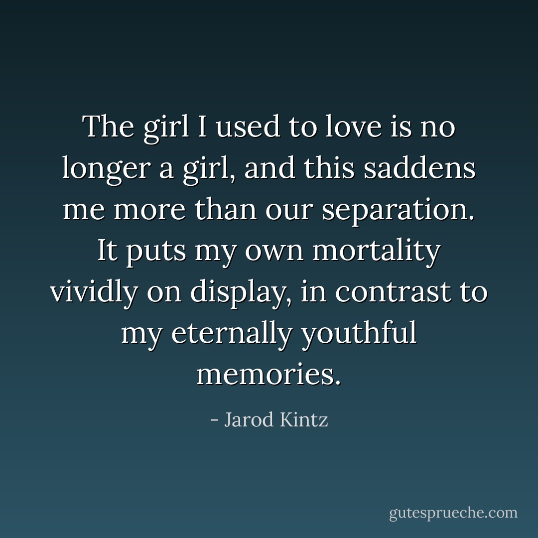 The girl I used to love is no longer a girl, and this saddens me more than our separation. It puts my own mortality vividly on display, in contrast to my eternally youthful memories. - Jarod Kintz