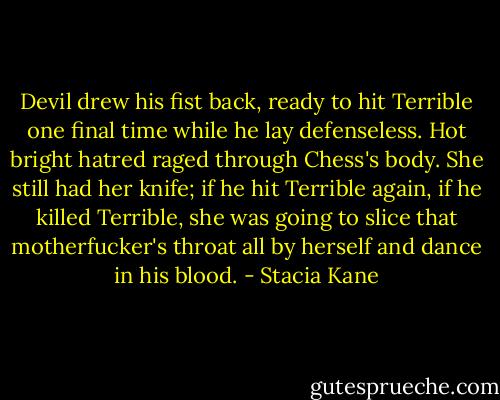 Devil drew his fist back, ready to hit Terrible one final time while he lay defenseless. Hot bright hatred raged through Chess's body. She still had her knife; if he hit Terrible again, if he killed Terrible, she was going to slice that motherfucker's throat all by herself and dance in his blood. - Stacia Kane