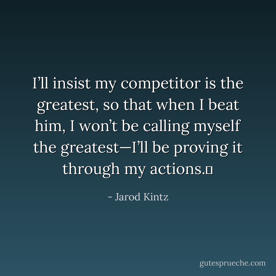 I’ll insist my competitor is the greatest, so that when I beat him, I won’t be calling myself the greatest—I’ll be proving it through my actions.  - Jarod Kintz