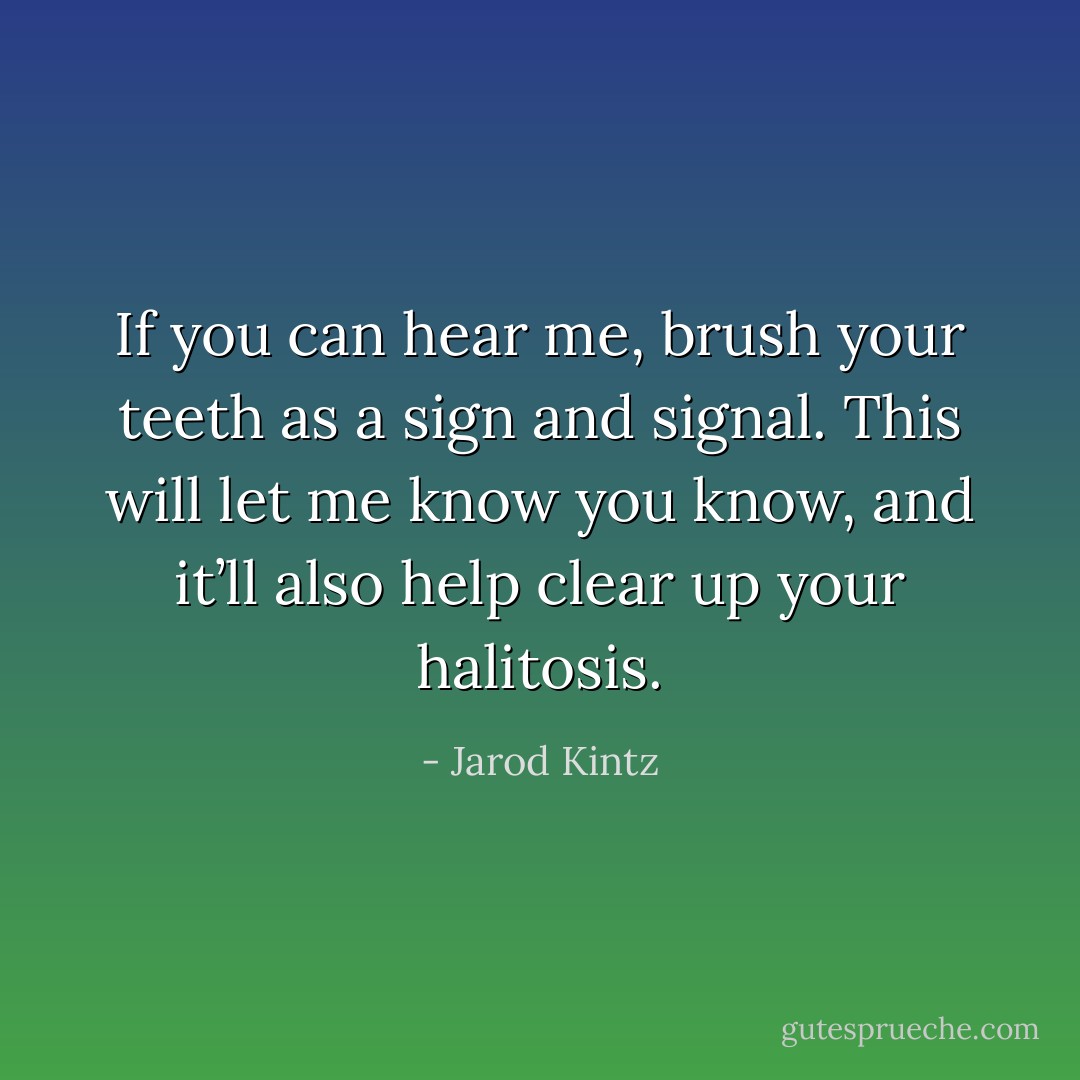 If you can hear me, brush your teeth as a sign and signal. This will let me know you know, and it’ll also help clear up your halitosis. - Jarod Kintz
