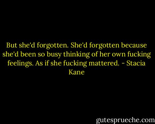 But she'd forgotten. She'd forgotten because she'd been so busy thinking of her own fucking feelings. As if she fucking mattered. - Stacia Kane