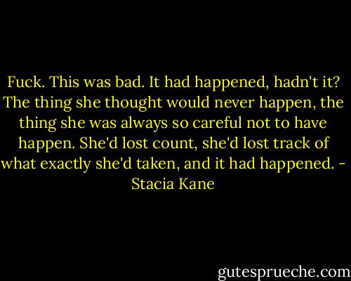 Fuck. This was bad. It had happened, hadn't it? The thing she thought would never happen, the thing she was always so careful not to have happen. She'd lost count, she'd lost track of what exactly she'd taken, and it had happened. - Stacia Kane