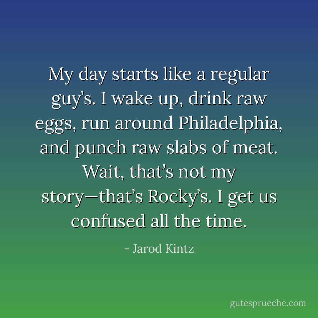 My day starts like a regular guy’s. I wake up, drink raw eggs, run around Philadelphia, and punch raw slabs of meat. Wait, that’s not my story—that’s Rocky’s. I get us confused all the time. - Jarod Kintz
